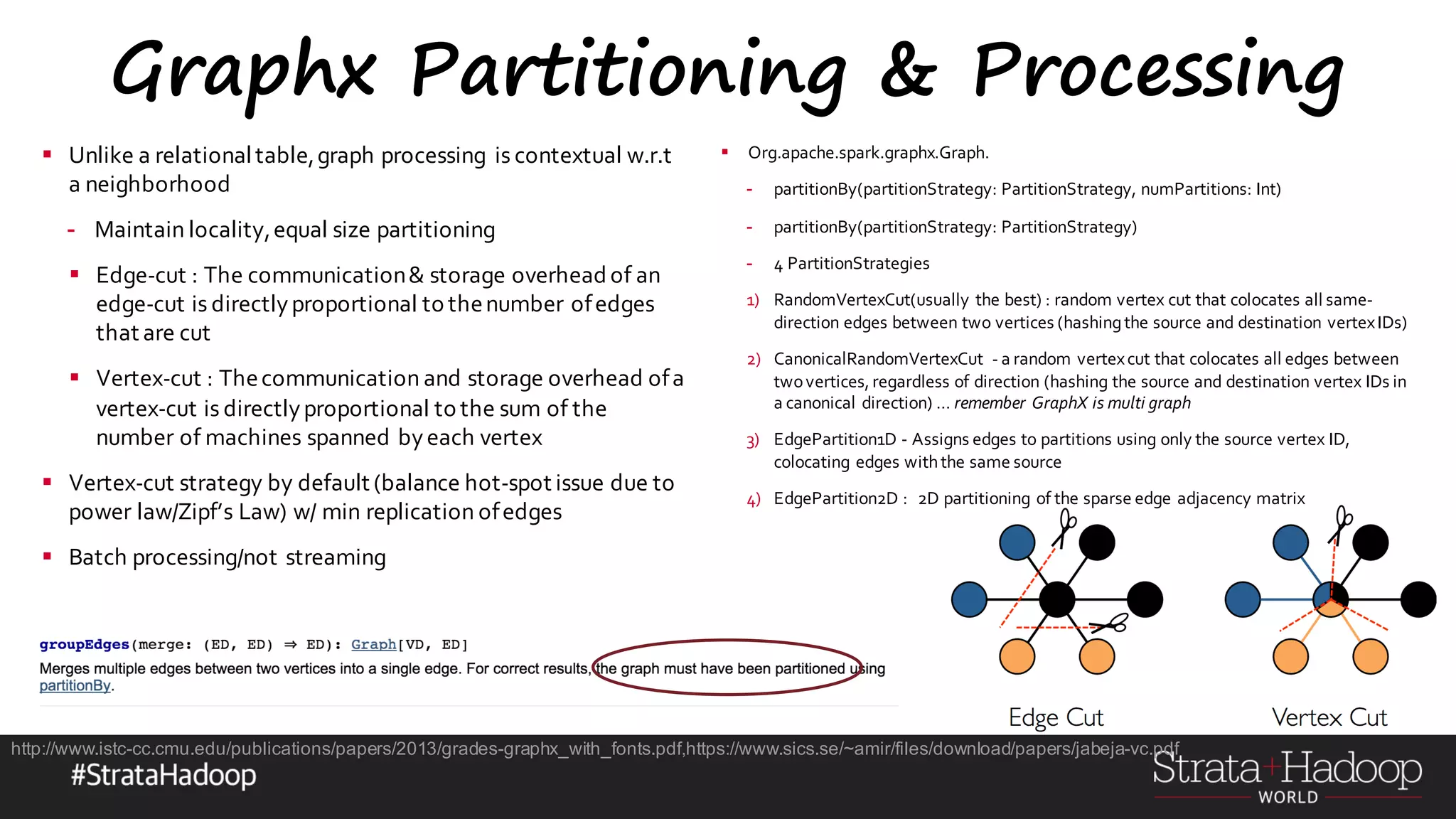 Graphx Partitioning & Processing § Unlike a relationaltable,graph processing is contextual w.r.t a neighborhood - Maintain locality,equal size partitioning § Edge-cut : The communication& storage overhead of an edge-cut is directlyproportional to thenumber ofedges that are cut § Vertex-cut : Thecommunication and storage overhead ofa vertex-cut is directlyproportional to the sum of the number of machines spanned byeach vertex § Vertex-cut strategy by default (balance hot-spot issue due to power law/Zipf’s Law) w/ min replication ofedges § Batch processing/not streaming § Org.apache.spark.graphx.Graph. - partitionBy(partitionStrategy: PartitionStrategy, numPartitions: Int) - partitionBy(partitionStrategy: PartitionStrategy) - 4 PartitionStrategies 1) RandomVertexCut(usually the best) : random vertex cut that colocates all same- direction edges between two vertices (hashingthe source and destination vertexIDs) 2) CanonicalRandomVertexCut - a random vertexcut that colocates all edges between twovertices, regardless of direction (hashing the source and destination vertex IDs in a canonical direction) … remember GraphX is multi graph 3) EdgePartition1D - Assigns edges to partitions using only the source vertex ID, colocating edges withthe same source 4) EdgePartition2D : 2D partitioning of the sparse edge adjacency matrix http://www.istc-cc.cmu.edu/publications/papers/2013/grades-graphx_with_fonts.pdf,https://www.sics.se/~amir/files/download/papers/jabeja-vc.pdf 
