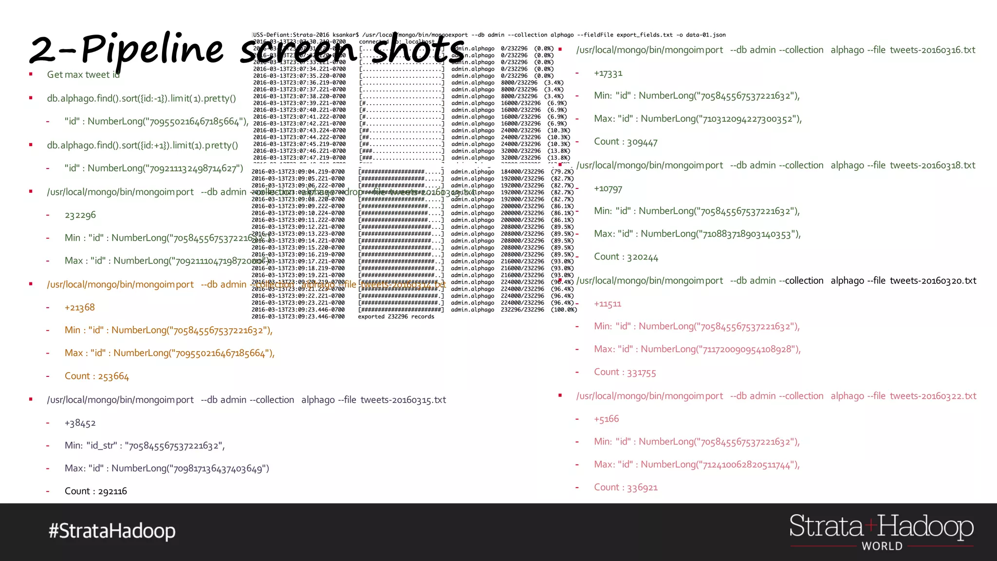 2-Pipeline screen shots§ Get max tweet id § db.alphago.find().sort({id:-1}).limit(1).pretty() - "id" : NumberLong("709550216467185664"), § db.alphago.find().sort({id:+1}).limit(1).pretty() - "id" : NumberLong("709211132498714627") § /usr/local/mongo/bin/mongoimport --db admin --collection alphago --drop --file tweets-20160313.txt - 232296 - Min : "id" : NumberLong("705845567537221632") - Max : "id" : NumberLong("709211104719872000") § /usr/local/mongo/bin/mongoimport --db admin --collection alphago --file tweets-20160314.txt - +21368 - Min : "id" : NumberLong("705845567537221632"), - Max : "id" : NumberLong("709550216467185664"), - Count : 253664 § /usr/local/mongo/bin/mongoimport --db admin --collection alphago --file tweets-20160315.txt - +38452 - Min: "id_str" : "705845567537221632", - Max: "id" : NumberLong("709817136437403649") - Count : 292116 § /usr/local/mongo/bin/mongoimport --db admin --collection alphago --file tweets-20160316.txt - +17331 - Min: "id" : NumberLong("705845567537221632"), - Max: "id" : NumberLong("710312094227300352"), - Count : 309447 § /usr/local/mongo/bin/mongoimport --db admin --collection alphago --file tweets-20160318.txt - +10797 - Min: "id" : NumberLong("705845567537221632"), - Max: "id" : NumberLong("710883718903140353"), - Count : 320244 § /usr/local/mongo/bin/mongoimport --db admin --collection alphago --file tweets-20160320.txt - +11511 - Min: "id" : NumberLong("705845567537221632"), - Max: "id" : NumberLong("711720090954108928"), - Count : 331755 § /usr/local/mongo/bin/mongoimport --db admin --collection alphago --file tweets-20160322.txt - +5166 - Min: "id" : NumberLong("705845567537221632"), - Max: "id" : NumberLong("712410062820511744"), - Count : 336921 
