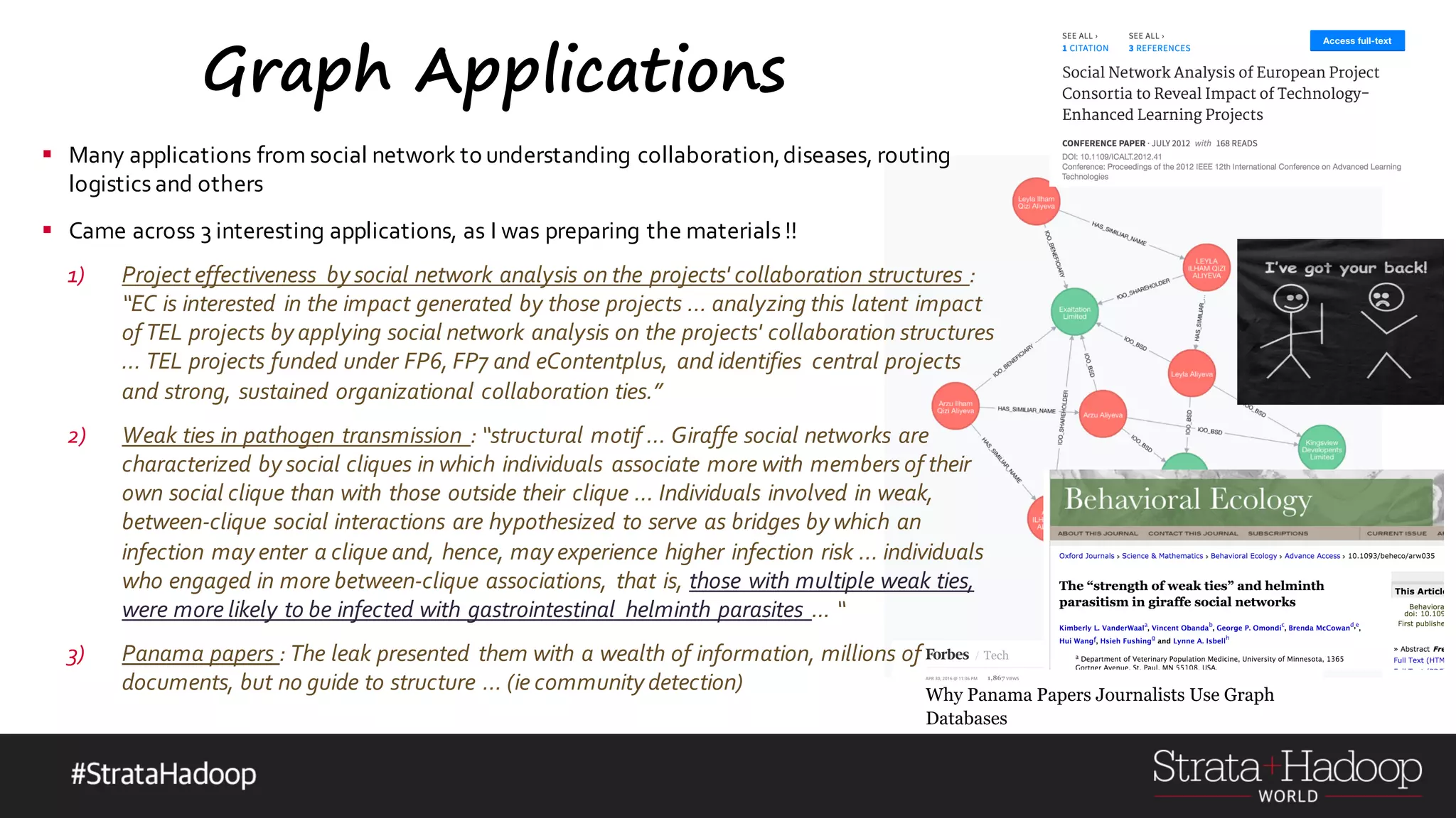 Graph Applications § Many applications from social network to understanding collaboration,diseases, routing logistics and others § Came across 3 interesting applications, as I was preparing the materials !! 1) Project effectiveness by social network analysis on the projects' collaboration structures : “EC is interested in the impact generated by those projects … analyzing this latent impact of TEL projects by applying social network analysis on the projects' collaboration structures … TEL projects funded under FP6, FP7 and eContentplus, and identifies central projects and strong, sustained organizational collaboration ties.” 2) Weak ties in pathogen transmission : “structural motif … Giraffe social networks are characterized by social cliques in which individuals associate more with members of their own social clique than with those outside their clique … Individuals involved in weak, between-clique social interactions are hypothesized to serve as bridges by which an infection may enter a clique and, hence, may experience higher infection risk … individuals who engaged in more between-clique associations, that is, those with multiple weak ties, were more likely to be infected with gastrointestinal helminth parasites ... “ 3) Panama papers : The leak presented them with a wealth of information, millions of documents, but no guide to structure … (ie community detection) 