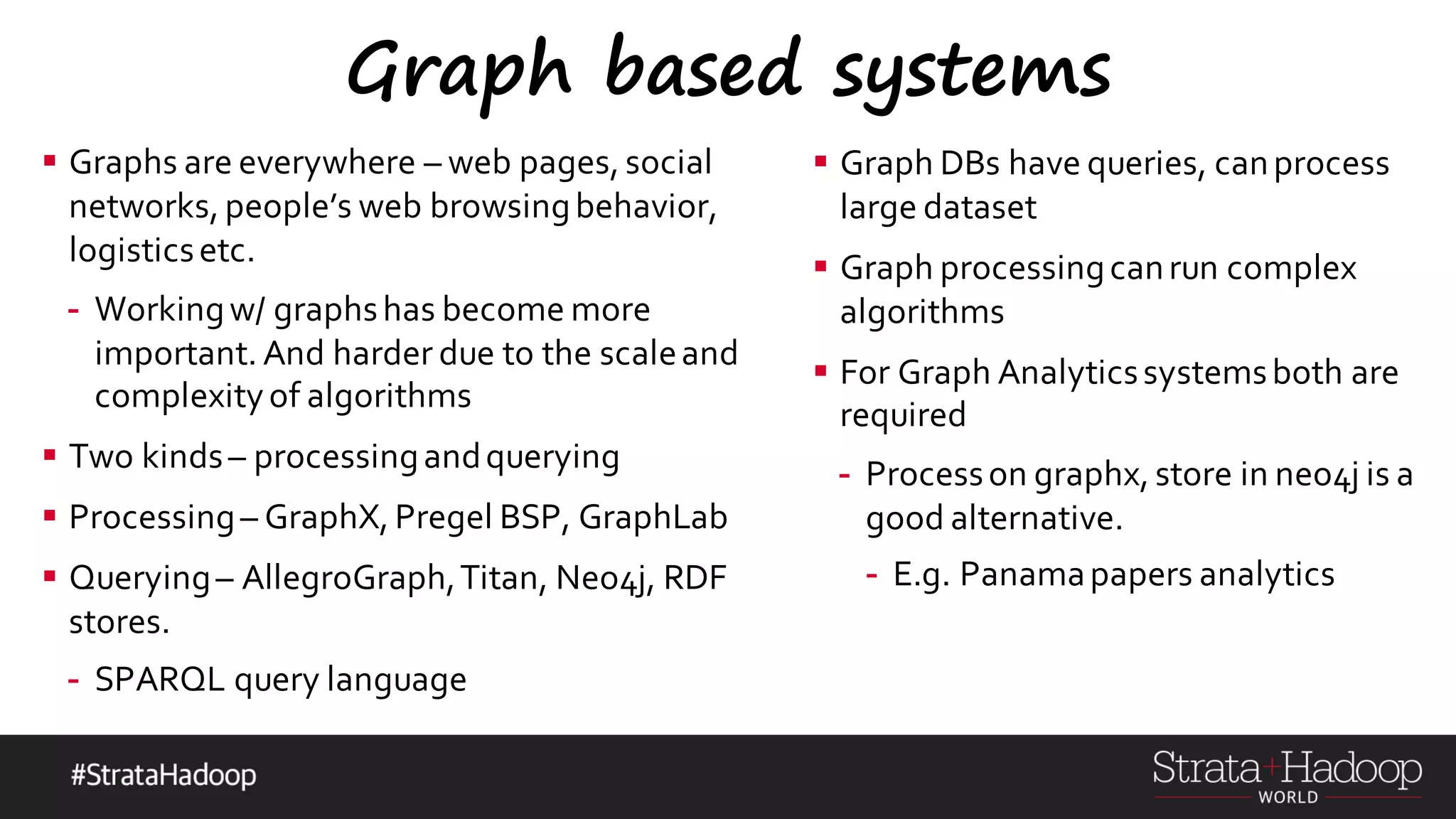 Graph based systems § Graphs are everywhere – web pages, social networks, people’s web browsingbehavior, logisticsetc. - Workingw/ graphshas become more important. And harder due to the scaleand complexityof algorithms § Two kinds– processingandquerying § Processing– GraphX, Pregel BSP, GraphLab § Querying– AllegroGraph,Titan, Neo4j, RDF stores. - SPARQL query language § Graph DBs have queries, canprocess large dataset § Graph processingcanrun complex algorithms § For Graph Analyticssystemsboth are required - Processon graphx, store in neo4j is a good alternative. - E.g. Panamapapers analytics 