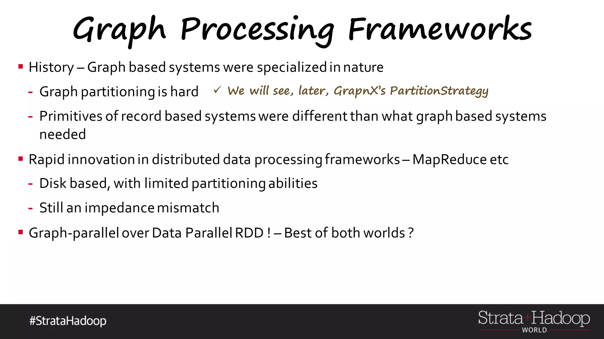 Graph Processing Frameworks § History – Graph based systems were specializedinnature - Graph partitioningis hard - Primitives of record based systemswere different than what graphbased systems needed § Rapid innovationin distributed data processingframeworks– MapReduce etc - Disk based, with limited partitioningabilities - Still an impedancemismatch § Graph-parallelover Data ParallelRDD ! – Best of both worlds ? ü We will see, later, GrapnX’s PartitionStrategy 