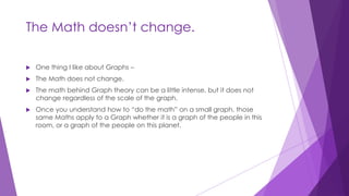 The Math doesn’t change.
 One thing I like about Graphs –
 The Math does not change.
 The math behind Graph theory can be a little intense, but it does not
change regardless of the scale of the graph.
 Once you understand how to “do the math” on a small graph, those
same Maths apply to a Graph whether it is a graph of the people in this
room, or a graph of the people on this planet.
 