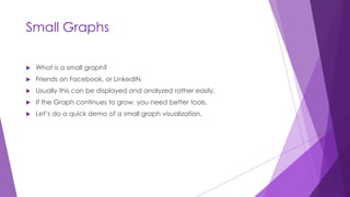 Small Graphs
 What is a small graph?
 Friends on Facebook, or LinkedIN.
 Usually this can be displayed and analyzed rather easily.
 If the Graph continues to grow, you need better tools.
 Let’s do a quick demo of a small graph visualization.
 