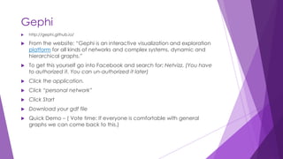 Gephi
 http://gephi.github.io/
 From the website: “Gephi is an interactive visualization and exploration
platform for all kinds of networks and complex systems, dynamic and
hierarchical graphs.”
 To get this yourself go into Facebook and search for: Netvizz. (You have
to authorized it. You can un-authorized it later)
 Click the application.
 Click “personal network”
 Click Start
 Download your gdf file
 Quick Demo – ( Vote time: If everyone is comfortable with general
graphs we can come back to this.)
 