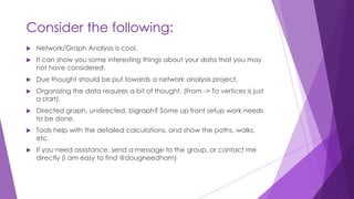 Consider the following:
 Network/Graph Analysis is cool.
 It can show you some interesting things about your data that you may
not have considered.
 Due thought should be put towards a network analysis project.
 Organizing the data requires a bit of thought. (From -> To vertices is just
a start).
 Directed graph, undirected, bigraph? Some up front setup work needs
to be done.
 Tools help with the detailed calculations, and show the paths, walks,
etc.
 If you need assistance, send a message to the group, or contact me
directly (I am easy to find @dougneedham)
 