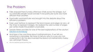 The Problem
 Folks enjoyed there Sunday afternoon strolls across the bridges, but
occasionally people would wonder if one particular route was more
efficient than another.
 Eventually Leonhard Euler was brought into the debate about the
efficiency problem.
 Euler used Vertices to represent the land masses and edges (or arcs, at
the time) to represent bridges. He realized the odd number of edges
per vertex made the problem unsolvable.
 Sarada Herke provides for one of the best explanations of the solution
Solution to Konisburg
 And here is the cool thing about mathematicians. If we tell you
something is impossible, we have to tell you why in a way you can
understand it. But he also invented the branch of mathematics today
we call Graph Theory.
 http://en.wikipedia.org/wiki/Leonhard_Euler
 