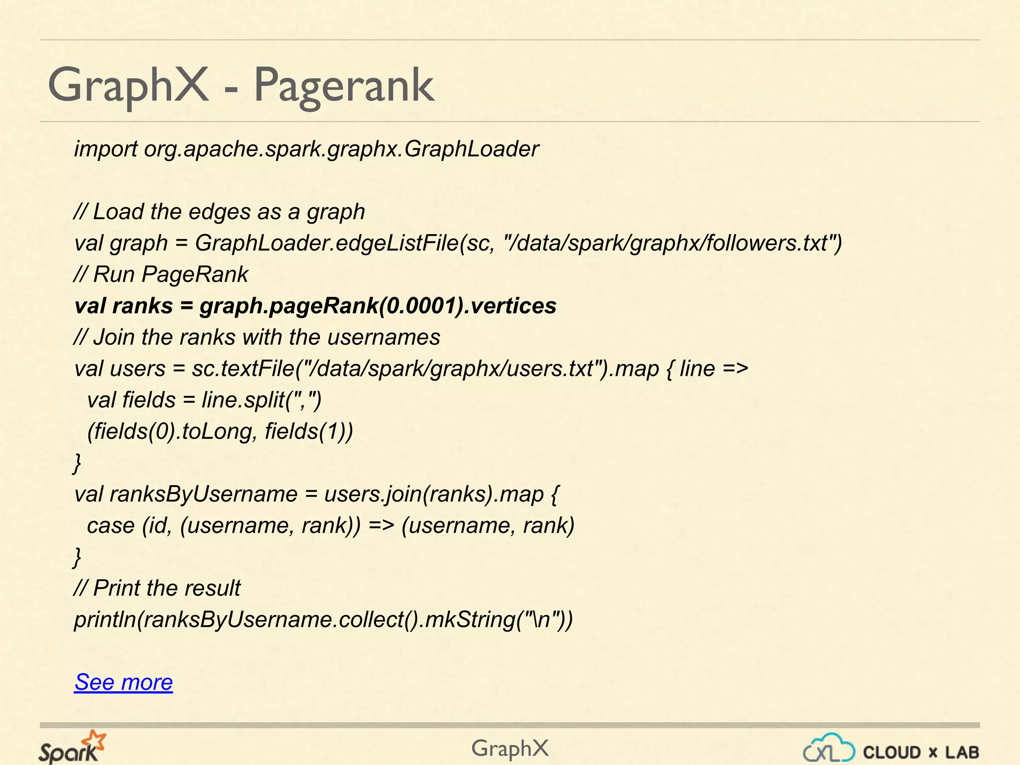 GraphX
GraphX - Pagerank
import org.apache.spark.graphx.GraphLoader
// Load the edges as a graph
val graph = GraphLoader.edgeListFile(sc, "/data/spark/graphx/followers.txt")
// Run PageRank
val ranks = graph.pageRank(0.0001).vertices
// Join the ranks with the usernames
val users = sc.textFile("/data/spark/graphx/users.txt").map { line =>
val fields = line.split(",")
(fields(0).toLong, fields(1))
}
val ranksByUsername = users.join(ranks).map {
case (id, (username, rank)) => (username, rank)
}
// Print the result
println(ranksByUsername.collect().mkString("n"))
See more
 