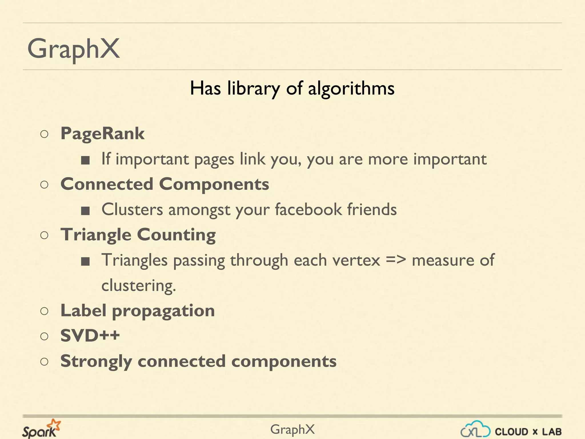 GraphX
GraphX
○ PageRank
■ If important pages link you, you are more important
○ Connected Components
■ Clusters amongst your facebook friends
○ Triangle Counting
■ Triangles passing through each vertex => measure of
clustering.
○ Label propagation
○ SVD++
○ Strongly connected components
Has library of algorithms
 