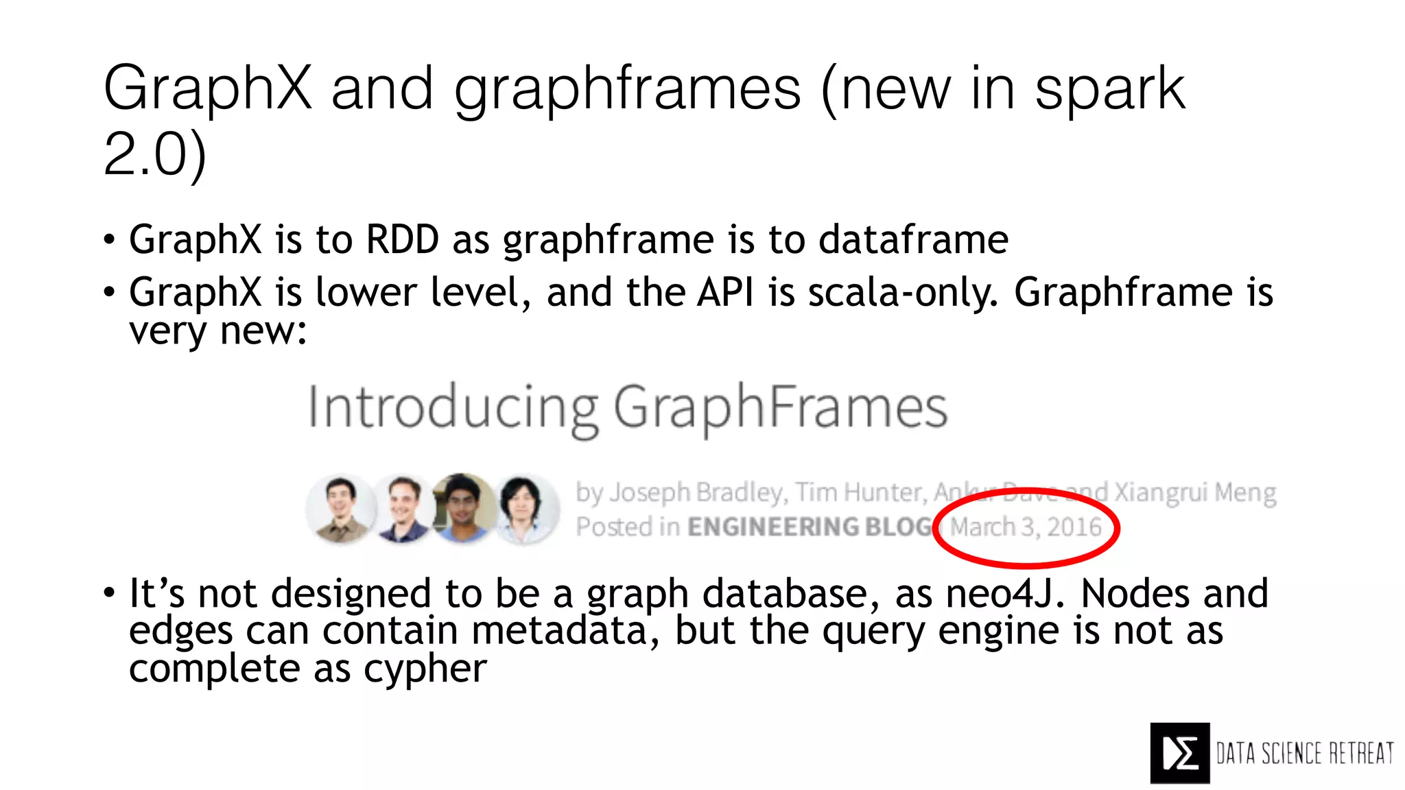 GraphX and graphframes (new in spark
2.0)
• GraphX is to RDD as graphframe is to dataframe
• GraphX is lower level, and the API is scala-only. Graphframe is
very new:
• It’s not designed to be a graph database, as neo4J. Nodes and
edges can contain metadata, but the query engine is not as
complete as cypher
 