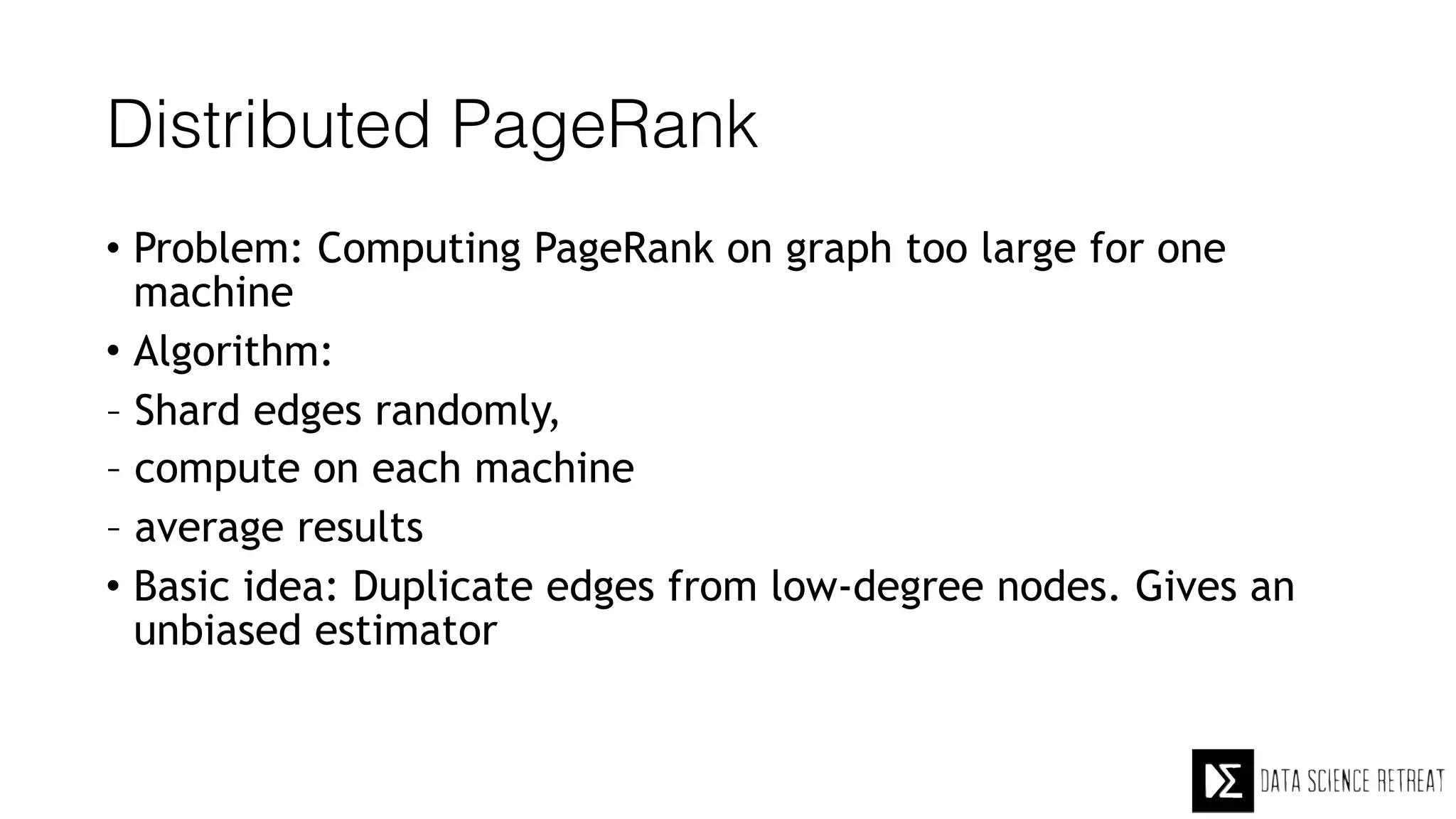 Distributed PageRank
• Problem: Computing PageRank on graph too large for one
machine
• Algorithm:
– Shard edges randomly,
– compute on each machine
– average results
• Basic idea: Duplicate edges from low-degree nodes. Gives an
unbiased estimator
 