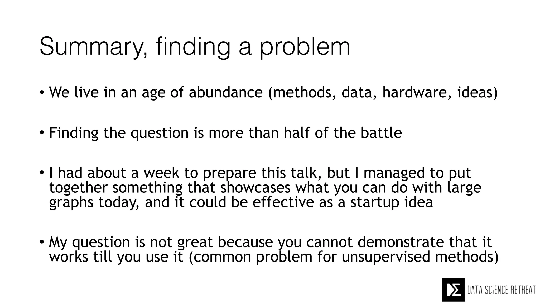 Summary, finding a problem
• We live in an age of abundance (methods, data, hardware, ideas)
• Finding the question is more than half of the battle
• I had about a week to prepare this talk, but I managed to put
together something that showcases what you can do with large
graphs today, and it could be effective as a startup idea
• My question is not great because you cannot demonstrate that it
works till you use it (common problem for unsupervised methods)
 