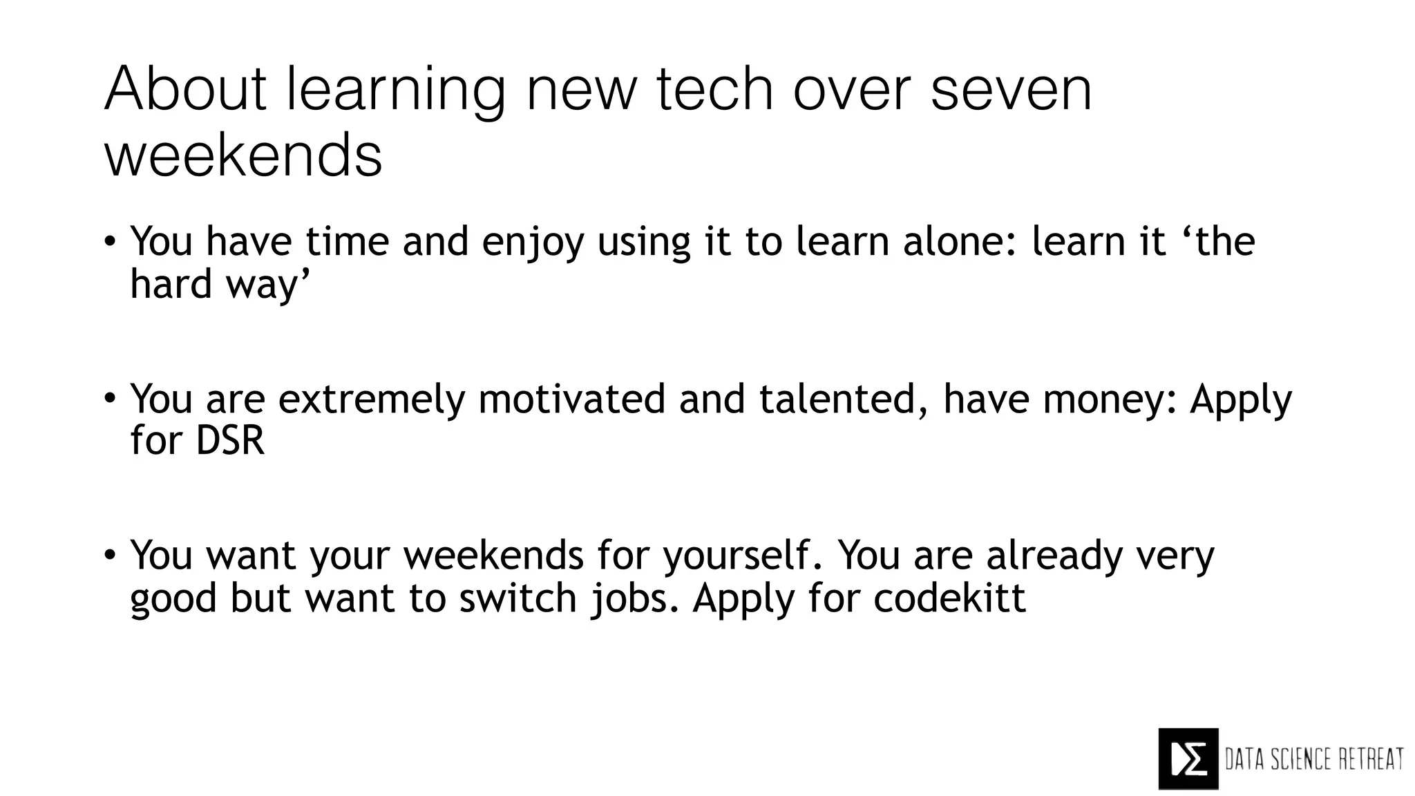 About learning new tech over seven
weekends
• You have time and enjoy using it to learn alone: learn it ‘the
hard way’
• You are extremely motivated and talented, have money: Apply
for DSR
• You want your weekends for yourself. You are already very
good but want to switch jobs. Apply for codekitt
 