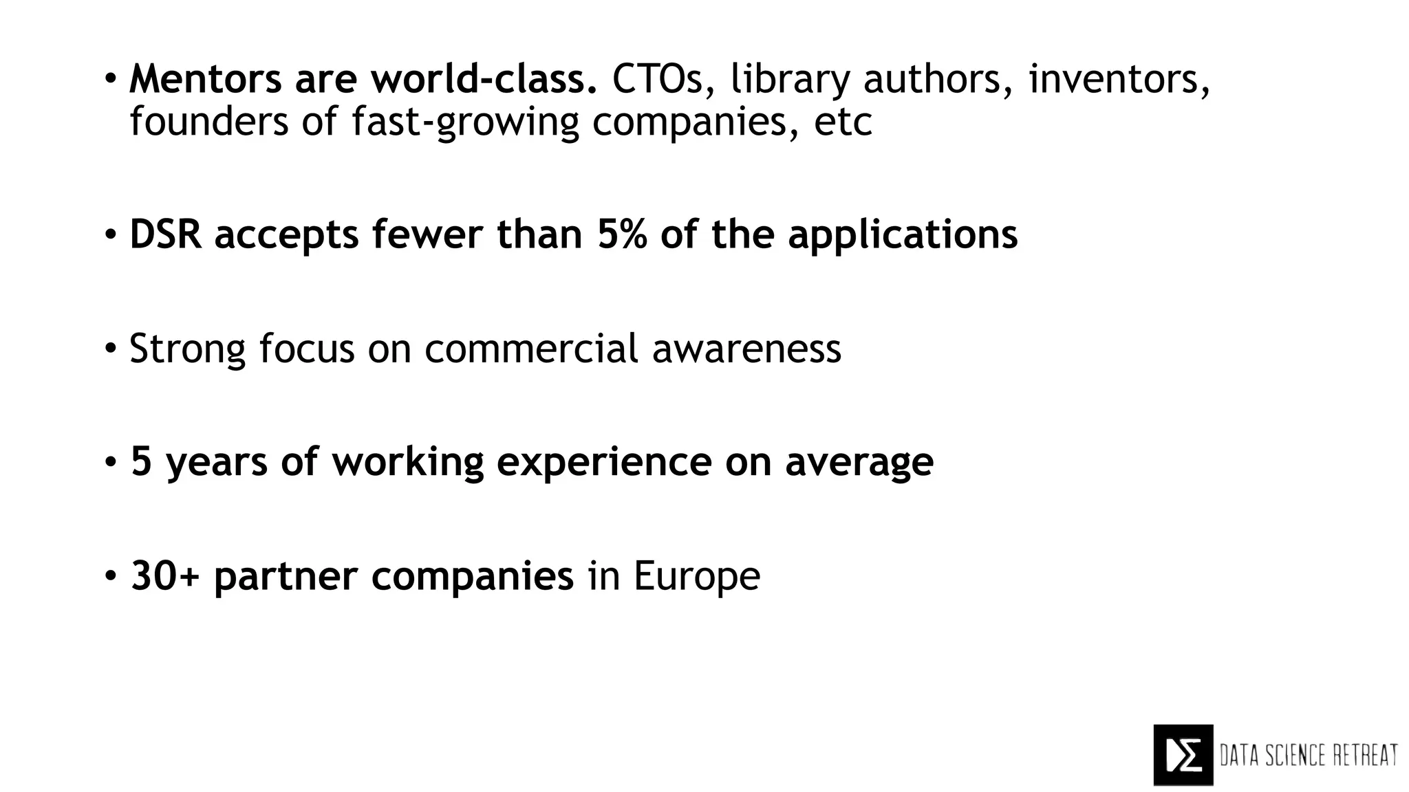 • Mentors are world-class. CTOs, library authors, inventors,
founders of fast-growing companies, etc
• DSR accepts fewer than 5% of the applications
• Strong focus on commercial awareness
• 5 years of working experience on average
• 30+ partner companies in Europe
 