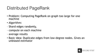 Distributed PageRank
• Problem: Computing PageRank on graph too large for one
machine
• Algorithm:
– Shard edges randomly,
– compute on each machine
– average results
• Basic idea: Duplicate edges from low-degree nodes. Gives an
unbiased estimator
 