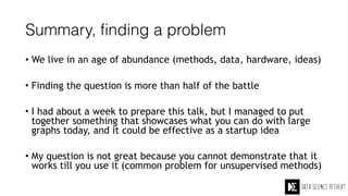 Summary, finding a problem
• We live in an age of abundance (methods, data, hardware, ideas)
• Finding the question is more than half of the battle
• I had about a week to prepare this talk, but I managed to put
together something that showcases what you can do with large
graphs today, and it could be effective as a startup idea
• My question is not great because you cannot demonstrate that it
works till you use it (common problem for unsupervised methods)
 