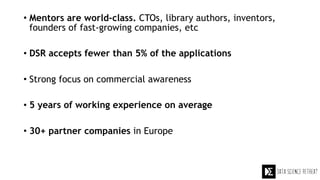 • Mentors are world-class. CTOs, library authors, inventors,
founders of fast-growing companies, etc
• DSR accepts fewer than 5% of the applications
• Strong focus on commercial awareness
• 5 years of working experience on average
• 30+ partner companies in Europe
 