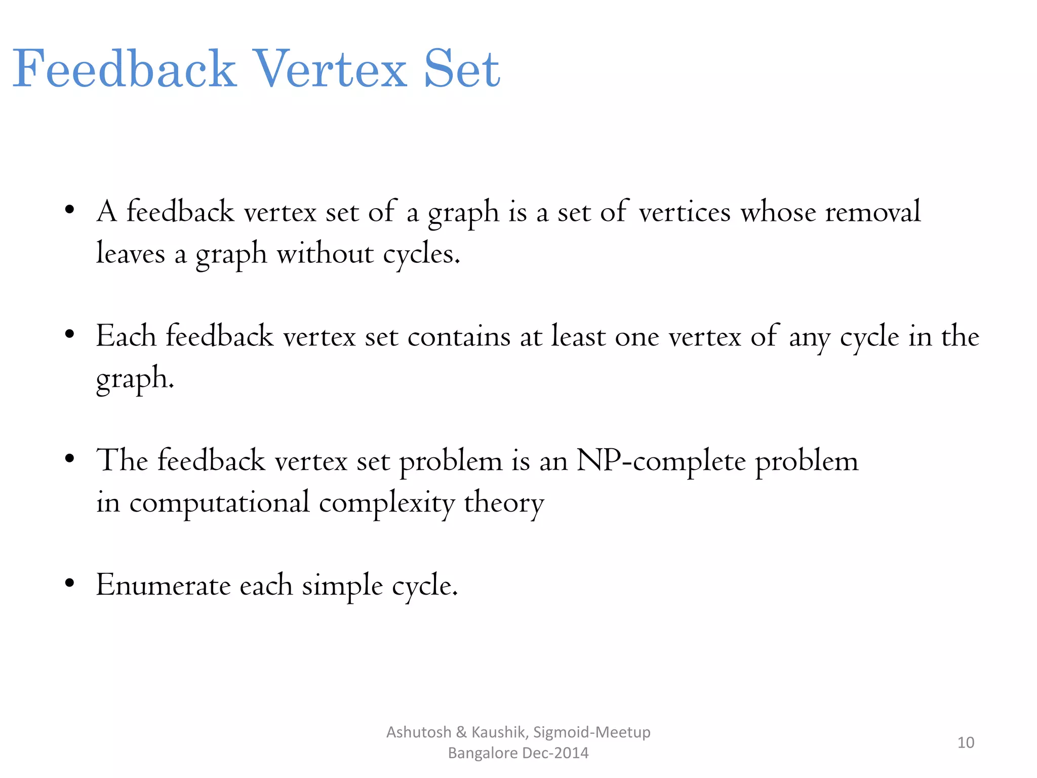 Ashutosh & Kaushik, Sigmoid-Meetup
Bangalore Dec-2014
10
Feedback Vertex Set
• A feedback vertex set of a graph is a set of vertices whose removal
leaves a graph without cycles.
• Each feedback vertex set contains at least one vertex of any cycle in the
graph.
• The feedback vertex set problem is an NP-complete problem
in computational complexity theory
• Enumerate each simple cycle.
 