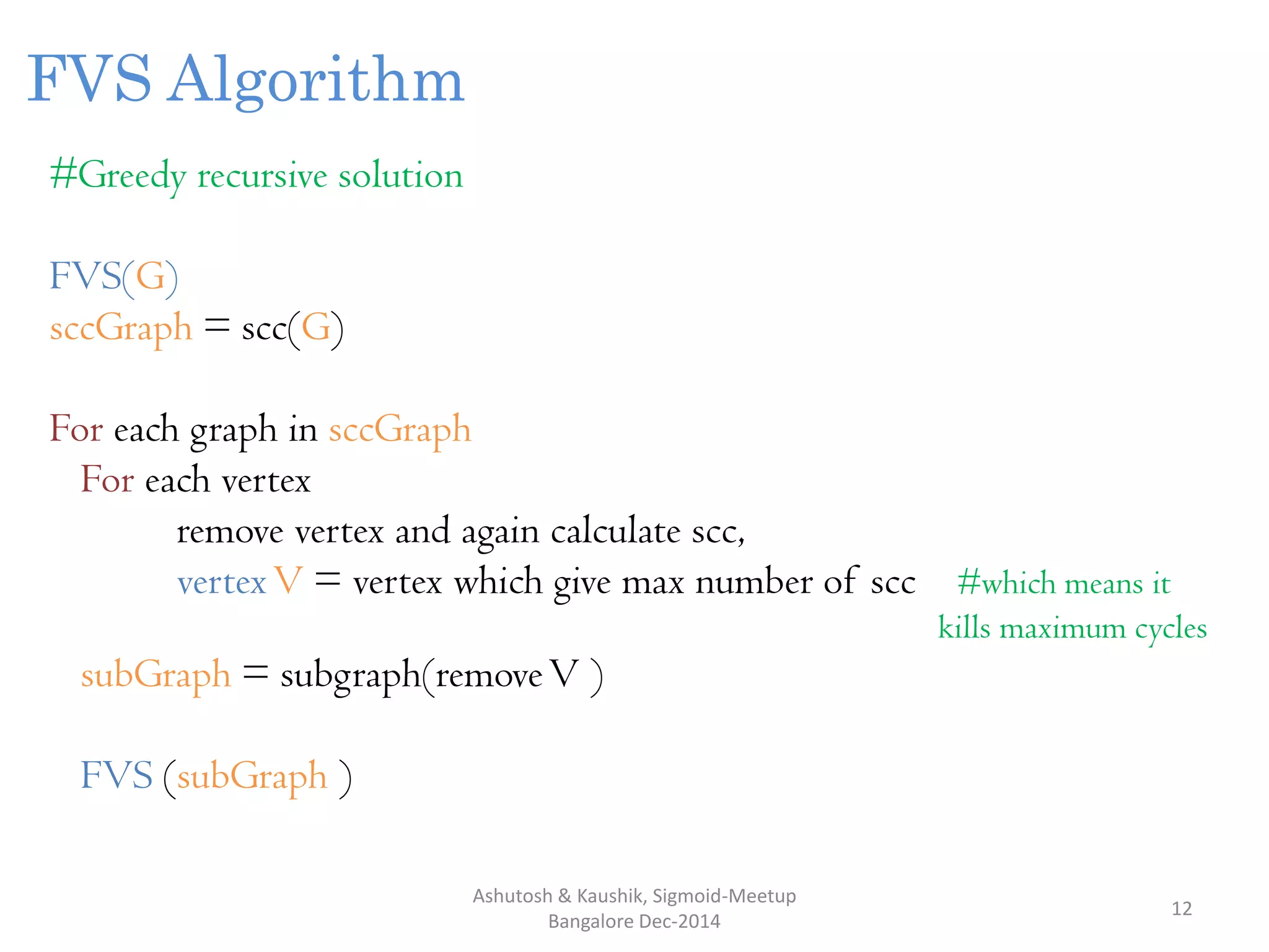 Ashutosh & Kaushik, Sigmoid-Meetup
Bangalore Dec-2014
12
FVS Algorithm
#Greedy recursive solution
FVS(G)
sccGraph = scc(G)
For each graph in sccGraph
For each vertex
remove vertex and again calculate scc,
vertexV = vertex which give max number of scc #which means it
kills maximum cycles
subGraph = subgraph(removeV )
FVS (subGraph )
 