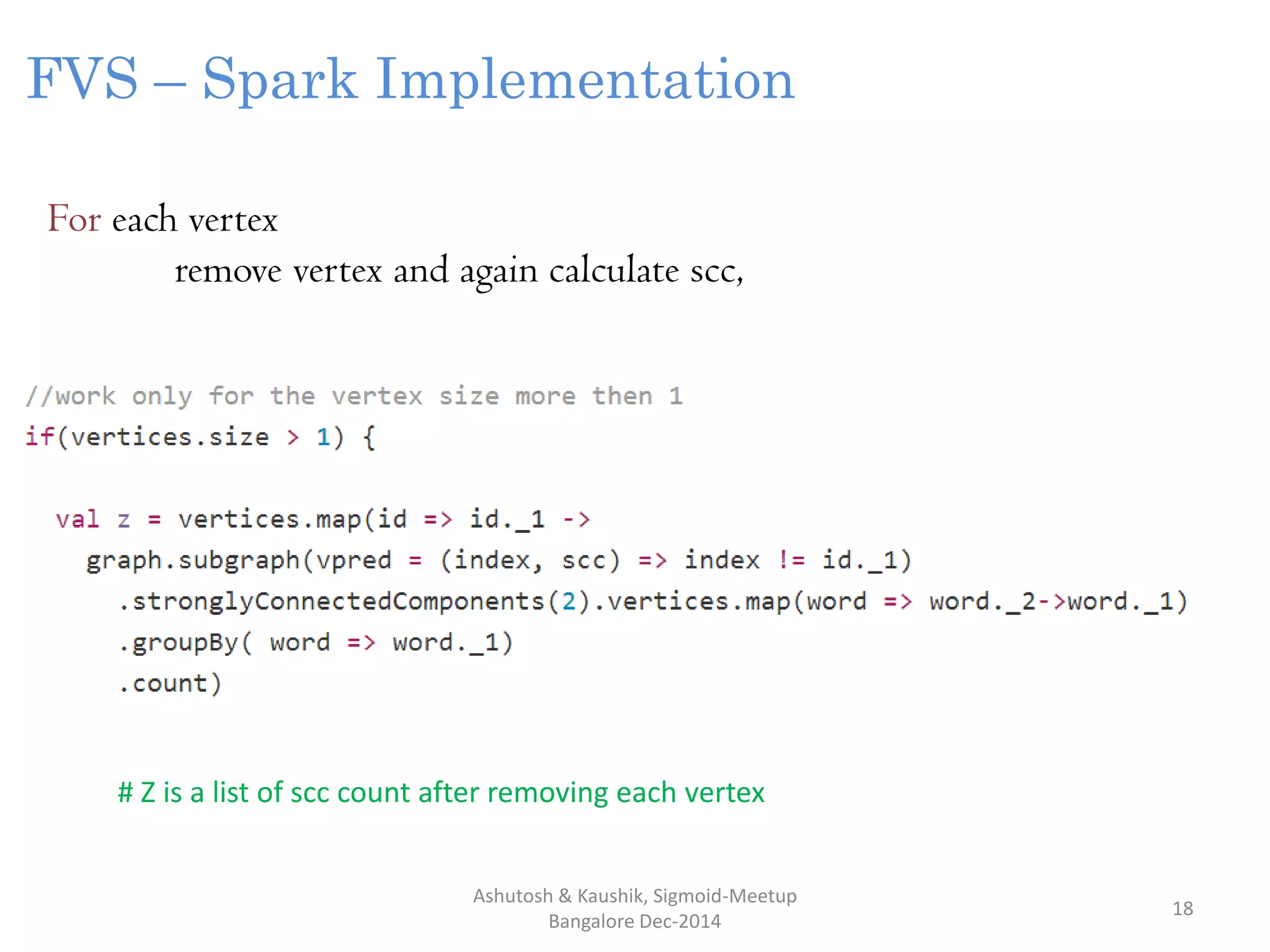 Ashutosh & Kaushik, Sigmoid-Meetup
Bangalore Dec-2014
18
FVS – Spark Implementation
For each vertex
remove vertex and again calculate scc,
# Z is a list of scc count after removing each vertex
 