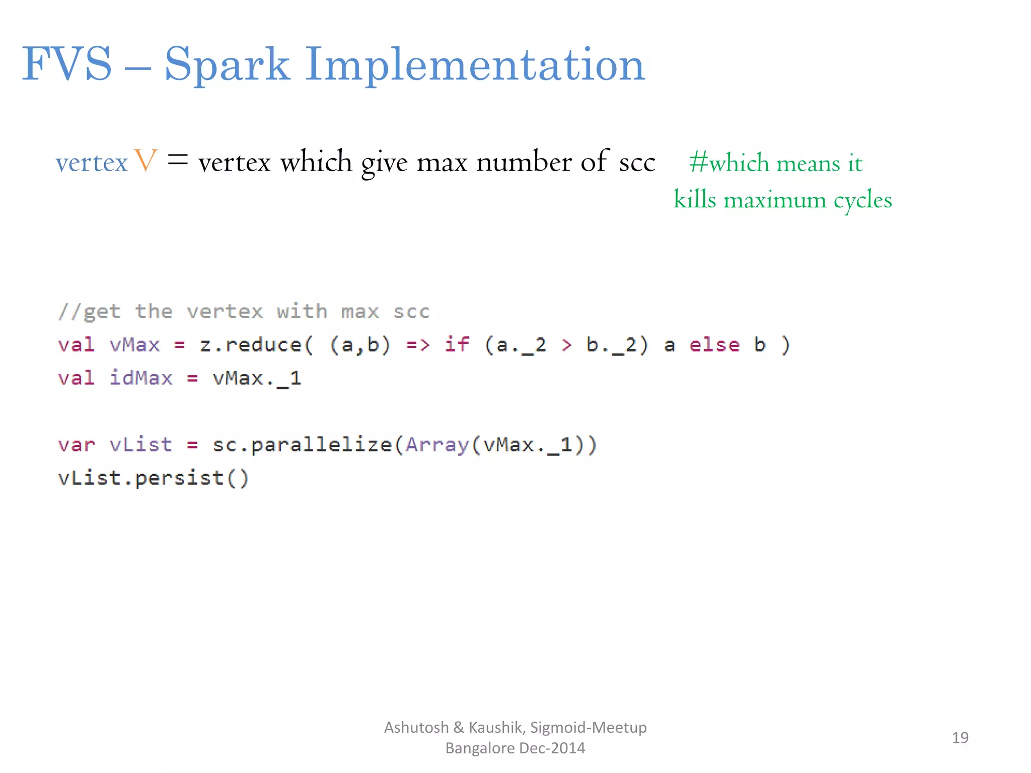 Ashutosh & Kaushik, Sigmoid-Meetup
Bangalore Dec-2014
19
vertexV = vertex which give max number of scc #which means it
kills maximum cycles
FVS – Spark Implementation
 