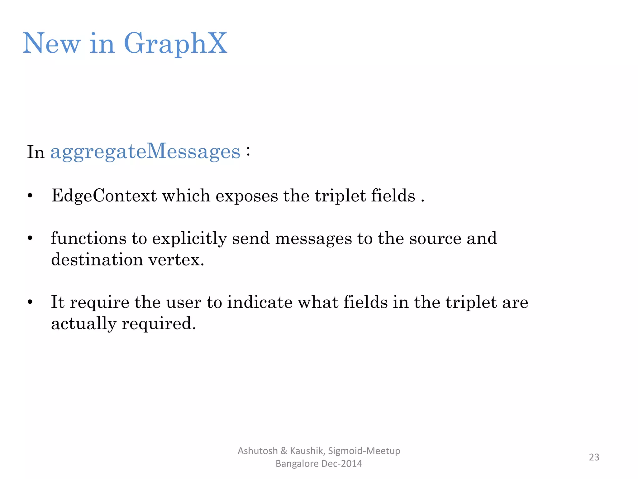 Ashutosh & Kaushik, Sigmoid-Meetup
Bangalore Dec-2014
23
In aggregateMessages :
• EdgeContext which exposes the triplet fields .
• functions to explicitly send messages to the source and
destination vertex.
• It require the user to indicate what fields in the triplet are
actually required.
New in GraphX
 
