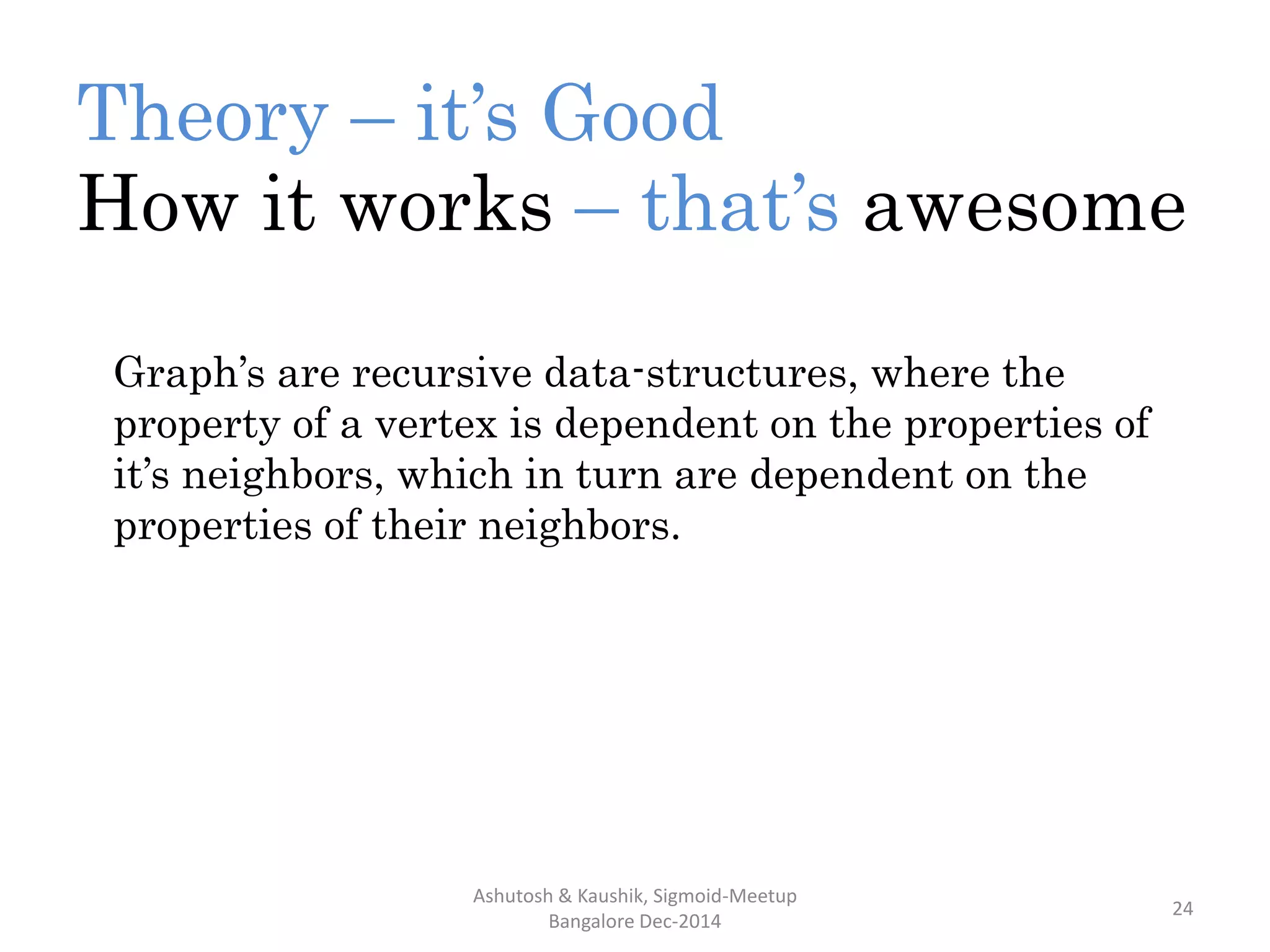 Theory – it’s Good
How it works – that’s awesome
Ashutosh & Kaushik, Sigmoid-Meetup
Bangalore Dec-2014
24
Graph’s are recursive data-structures, where the
property of a vertex is dependent on the properties of
it’s neighbors, which in turn are dependent on the
properties of their neighbors.
 