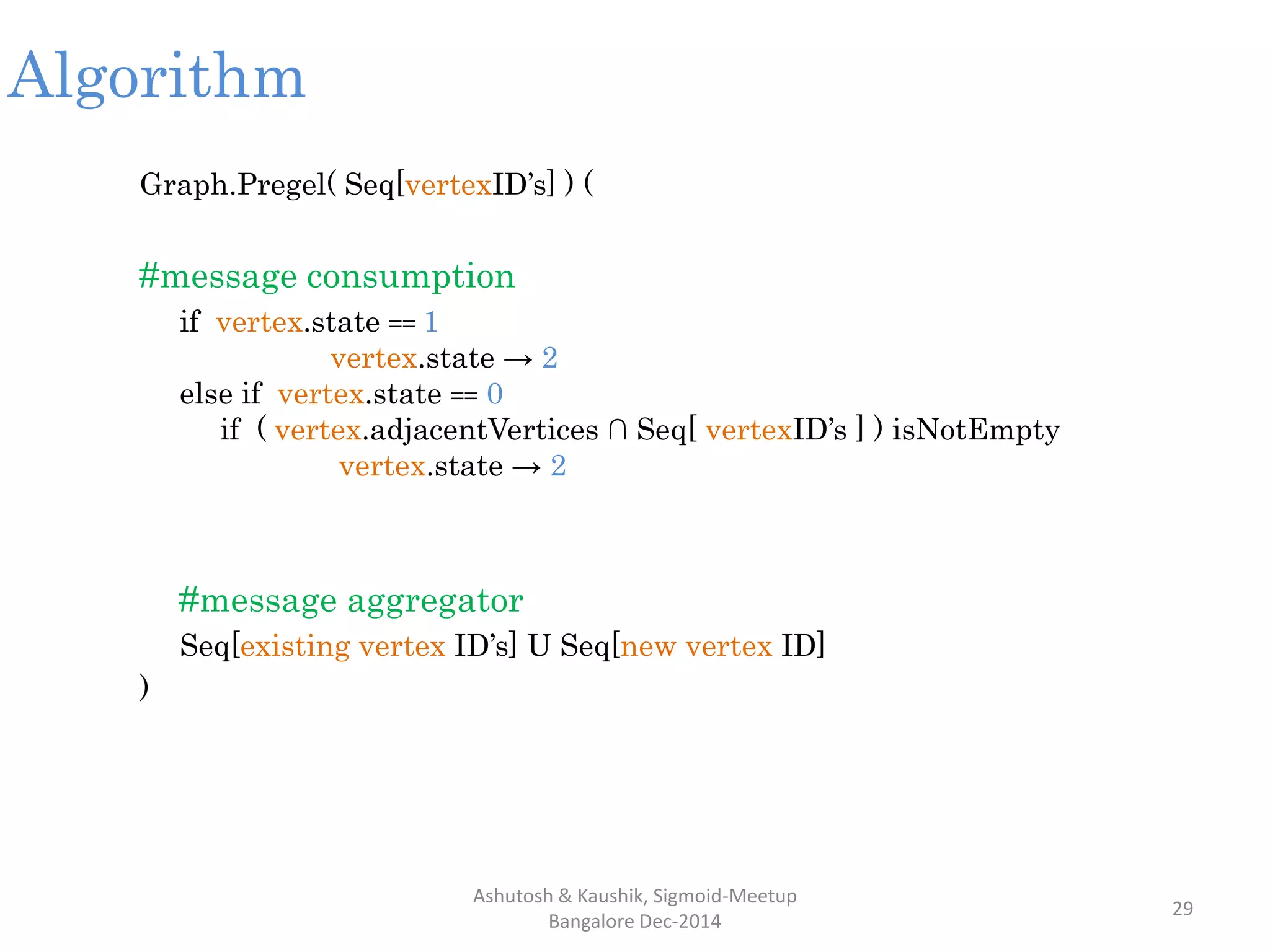 Algorithm
Graph.Pregel( Seq[vertexID’s] ) (
#message consumption
if vertex.state == 1
vertex.state → 2
else if vertex.state == 0
if ( vertex.adjacentVertices ∩ Seq[ vertexID’s ] ) isNotEmpty
vertex.state → 2
#message aggregator
Seq[existing vertex ID’s] U Seq[new vertex ID]
)
Ashutosh & Kaushik, Sigmoid-Meetup
Bangalore Dec-2014
29
 