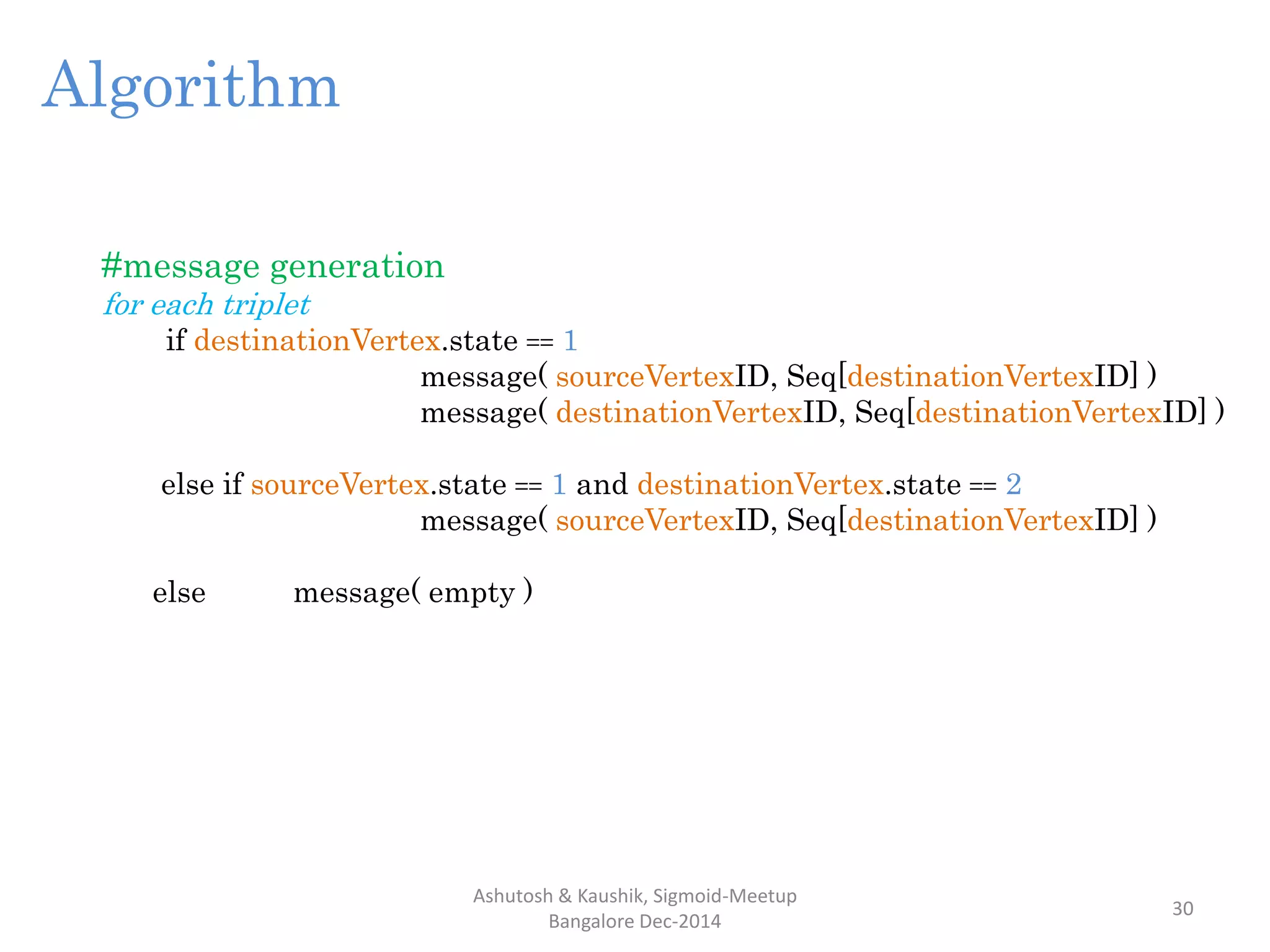 Ashutosh & Kaushik, Sigmoid-Meetup
Bangalore Dec-2014
30
#message generation
for each triplet
if destinationVertex.state == 1
message( sourceVertexID, Seq[destinationVertexID] )
message( destinationVertexID, Seq[destinationVertexID] )
else if sourceVertex.state == 1 and destinationVertex.state == 2
message( sourceVertexID, Seq[destinationVertexID] )
else message( empty )
Algorithm
 