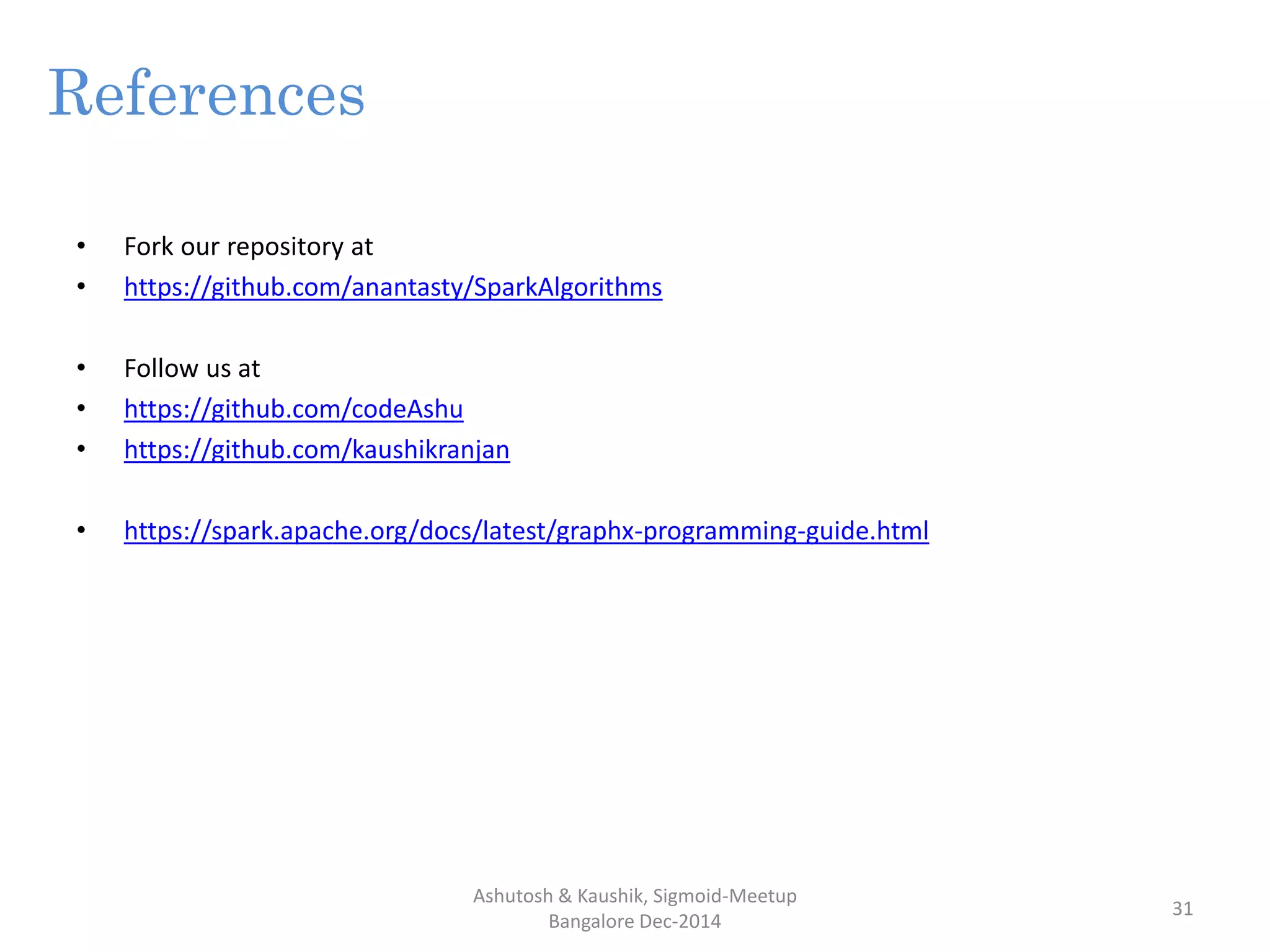 References
• Fork our repository at
• https://github.com/anantasty/SparkAlgorithms
• Follow us at
• https://github.com/codeAshu
• https://github.com/kaushikranjan
• https://spark.apache.org/docs/latest/graphx-programming-guide.html
Ashutosh & Kaushik, Sigmoid-Meetup
Bangalore Dec-2014
31
 