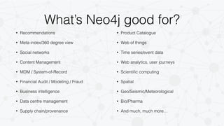 What’s Neo4j good for? 
• Recommendations 
• Meta-index/360 degree view 
• Social networks 
• Content Management 
• MDM / System-of-Record 
• Financial Audit / Modeling / Fraud 
• Business intelligence 
• Data centre management 
• Supply chain/provenance 
• Product Catalogue 
• Web of things 
• Time series/event data 
• Web analytics, user journeys 
• Scientific computing 
• Spatial 
• Geo/Seismic/Meteorological 
• Bio/Pharma 
• And much, much more… 
 