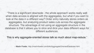 “There is a significant downside - the whole approach works really well 
when data access is aligned with the aggregates, but what if you want to 
look at the data in a different way? Order entry naturally stores orders as 
aggregates, but analyzing product sales cuts across the aggregate 
structure. The advantage of not using an aggregate structure in the 
database is that it allows you to slice and dice your data different ways for 
different audiences. 
This is why aggregate-oriented stores talk so much about map-reduce.” 
– Martin Fowler, http://martinfowler.com/bliki/AggregateOrientedDatabase.html 
 