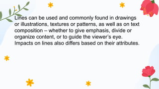 Lines can be used and commonly found in drawings
or illustrations, textures or patterns, as well as on text
composition – whether to give emphasis, divide or
organize content, or to guide the viewer’s eye.
Impacts on lines also differs based on their attributes.
 