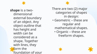 shape is a two-
dimensional
external boundary
of an object. Any
object outline that
has height and
width can be
considered as a
shape. Together
with lines, they
form the
foundation of your
There are two (2) major
categories of shapes
in design:
• Geometric – these are
regular and
mathematical shapes.
• Organic – these are
freeform shapes.
 