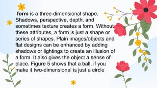 form is a three-dimensional shape.
Shadows, perspective, depth, and
sometimes texture creates a form. Without
these attributes, a form is just a shape or
series of shapes. Plain images/objects and
flat designs can be enhanced by adding
shadows or lightings to create an illusion of
a form. It also gives the object a sense of
place. Figure 5 shows that a ball, if you
make it two-dimensional is just a circle
 