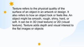 Texture refers to the physical quality of the
surface of an object in an artwork or design. It
also refers to how an object look or feels like. An
object might be smooth, rough, shiny, hard, or
soft. It can be in 3D (real texture) or 2D (visual
texture). Texture adds depth and visual interest to
the flat images or objects
 