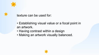 texture can be used for:
• Establishing visual value or a focal point in
an artwork.
• Having contrast within a design
• Making an artwork visually balanced.
 
