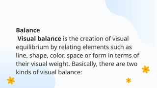 Balance
Visual balance is the creation of visual
equilibrium by relating elements such as
line, shape, color, space or form in terms of
their visual weight. Basically, there are two
kinds of visual balance:
 