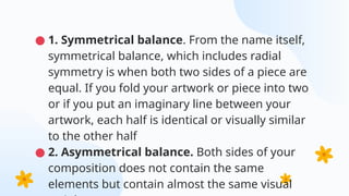 ● 1. Symmetrical balance. From the name itself,
symmetrical balance, which includes radial
symmetry is when both two sides of a piece are
equal. If you fold your artwork or piece into two
or if you put an imaginary line between your
artwork, each half is identical or visually similar
to the other half
● 2. Asymmetrical balance. Both sides of your
composition does not contain the same
elements but contain almost the same visual
 