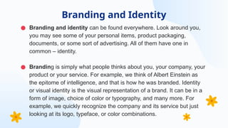 ● Branding and identity can be found everywhere. Look around you,
you may see some of your personal items, product packaging,
documents, or some sort of advertising. All of them have one in
common – identity.
● Branding is simply what people thinks about you, your company, your
product or your service. For example, we think of Albert Einstein as
the epitome of intelligence, and that is how he was branded. Identity
or visual identity is the visual representation of a brand. It can be in a
form of image, choice of color or typography, and many more. For
example, we quickly recognize the company and its service but just
looking at its logo, typeface, or color combinations.
Branding and Identity
 