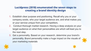 1. Establish clear purpose and positioning. Recall why you or your
company exists, who your target audience are, and what makes you
or your service unique from your competitors.
2. Conduct thorough market research. Having a deep analysis on your
target audience on what their personalities are which will lead you to
the next step.
3. Get a personality. Based on your research, determine your brand’s
personality. Brand personality make a huge impact on the visuals of
your marketing materials
Lucidpress (2018) enumerated the seven steps to
creating a brand identity design
 