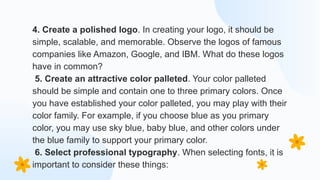 4. Create a polished logo. In creating your logo, it should be
simple, scalable, and memorable. Observe the logos of famous
companies like Amazon, Google, and IBM. What do these logos
have in common?
5. Create an attractive color palleted. Your color palleted
should be simple and contain one to three primary colors. Once
you have established your color palleted, you may play with their
color family. For example, if you choose blue as you primary
color, you may use sky blue, baby blue, and other colors under
the blue family to support your primary color.
6. Select professional typography. When selecting fonts, it is
important to consider these things:
 