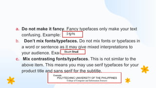 a. Do not make it fancy. Fancy typefaces only make your text
confusing. Example:
b. Don’t mix fonts/typefaces. Do not mix fonts or typefaces in
a word or sentence as it may give mixed interpretations to
your audience. Example:
c. Mix contrasting fonts/typefaces. This is not similar to the
above item. This means you may use serif typefaces for your
product title and sans serif for the subtitle.
 