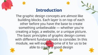 Introduction
The graphic design concepts are almost like
building blocks. Each layer is on top of each
other before you have the base to create
something unbelievable — whether you're
creating a logo, a website, or a unique picture.
The basic principles of graphic design comes
with different fundamentals to consider. In this
module, we will explore some of it for us to be
able to create a good design
 