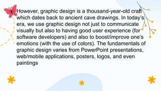 However, graphic design is a thousand-year-old craft
which dates back to ancient cave drawings. In today’s
era, we use graphic design not just to communicate
visually but also to having good user experience (for
software developers) and also to boost/improve one’s
emotions (with the use of colors). The fundamentals of
graphic design varies from PowerPoint presentations,
web/mobile applications, posters, logos, and even
paintings
 