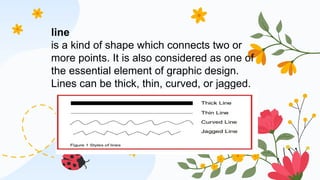 line
is a kind of shape which connects two or
more points. It is also considered as one of
the essential element of graphic design.
Lines can be thick, thin, curved, or jagged.
 