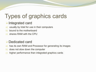 Types of graphics cards
Integrated card
a) usually by Intel for use in their computers
b) bound to the motherboard
c) shares RAM with the CPU
Dedicated card
a) has its own RAM and Processor for generating its images
b) does not slow down the computer
c) higher performance than integrated graphics cards
 