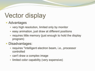 Vector display
 Advantages
 very high resolution, limited only by monitor
 easy animation, just draw at different positions
 requires little memory (just enough to hold the display
program)
 Disadvantages:
 requires "intelligent electron beam, i.e., processor
controlled
 can't draw a complex image
 limited color capability (very expensive)
 