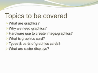 Topics to be covered
What are graphics?
Why we need graphics?
Hardware use to create image/graphics?
What is graphics card?
Types & parts of graphics cards?
What are raster displays?
 