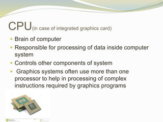 CPU(in case of integrated graphics card)
 Brain of computer
 Responsible for processing of data inside computer
system
 Controls other components of system
 Graphics systems often use more than one
processor to help in processing of complex
instructions required by graphics programs
 