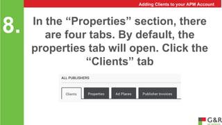 In the “Properties” section, there 
are four tabs. By default, the 
properties tab will open. Click the 
“Clients” tab 
8. 
Adding Clients to your APM Account 
 